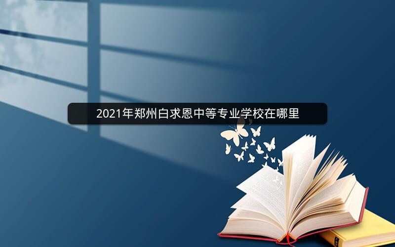 2021年郑州白求恩中等专业学校在哪里  焦点问答  第1张